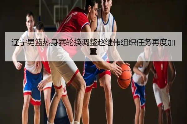 辽宁男篮热身赛轮换调整赵继伟组织任务再度加重