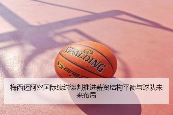 梅西迈阿密国际续约谈判推进薪资结构平衡与球队未来布局