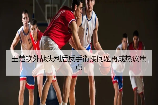 王楚钦外战失利后反手衔接问题再成热议焦点
