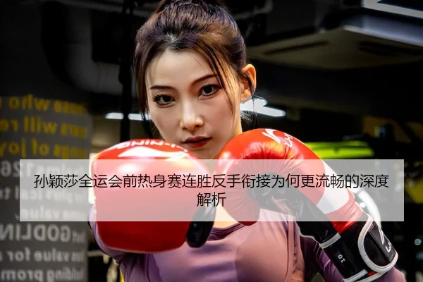 孙颖莎全运会前热身赛连胜反手衔接为何更流畅的深度解析