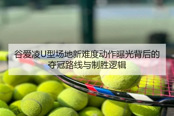 谷爱凌U型场地新难度动作曝光背后的夺冠路线与制胜逻辑